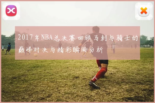 2017年NBA总决赛回顾马刺与骑士的巅峰对决与精彩瞬间分析