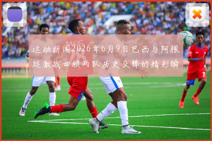 运动新闻2026年6月9日巴西与阿根廷激战回顾两队历史交锋的精彩瞬间与战术分析