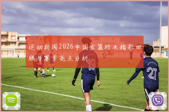 运动新闻2026中国女篮对决精彩回顾与赛季亮点分析