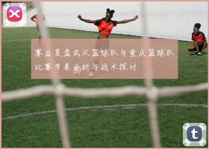 赛后复盘武汉篮球队与重庆篮球队比赛节奏分析与战术探讨