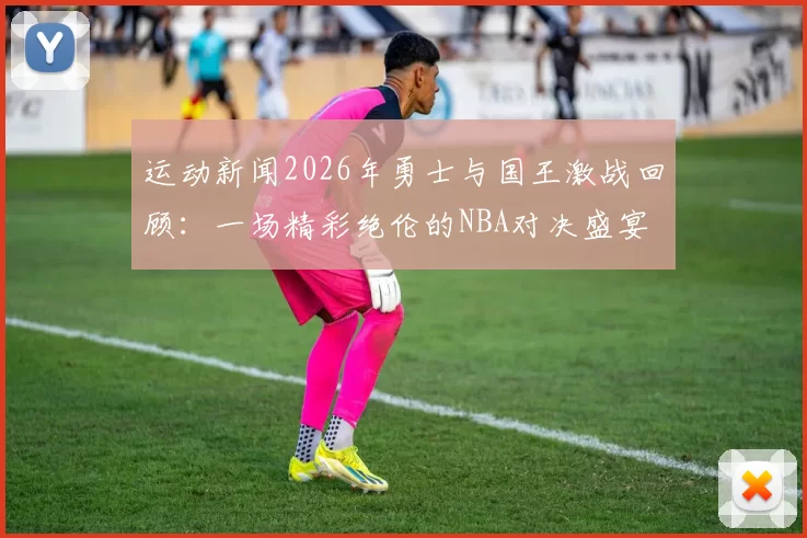 运动新闻2026年勇士与国王激战回顾：一场精彩绝伦的NBA对决盛宴