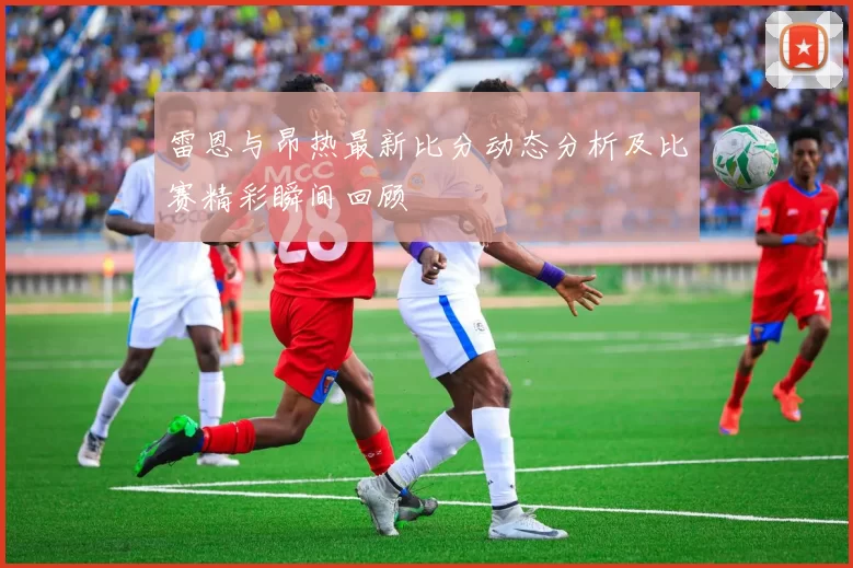 雷恩与昂热最新比分动态分析及比赛精彩瞬间回顾