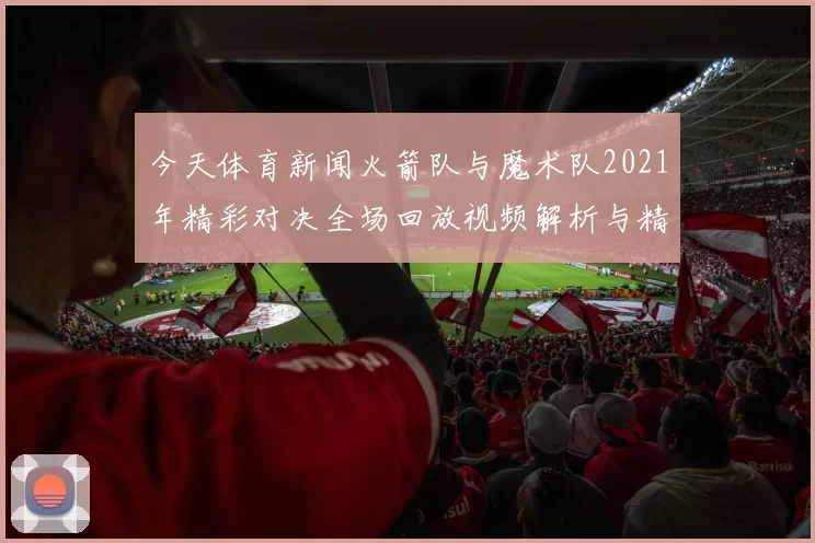 今天体育新闻火箭队与魔术队2021年精彩对决全场回放视频解析与精彩瞬间重温