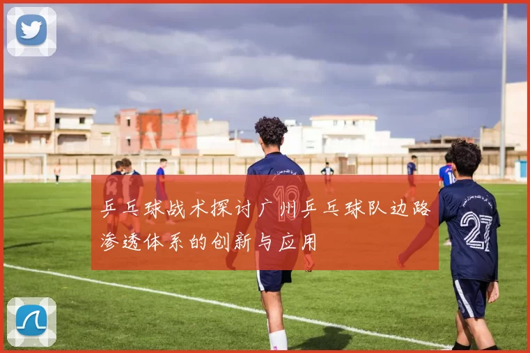 乒乓球战术探讨广州乒乓球队边路渗透体系的创新与应用