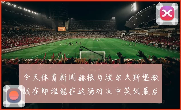 今天体育新闻赫根与埃尔夫斯堡激战在即谁能在这场对决中笑到最后