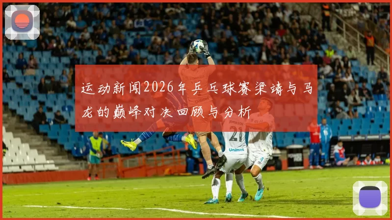 运动新闻2026年乒乓球赛梁靖与马龙的巅峰对决回顾与分析