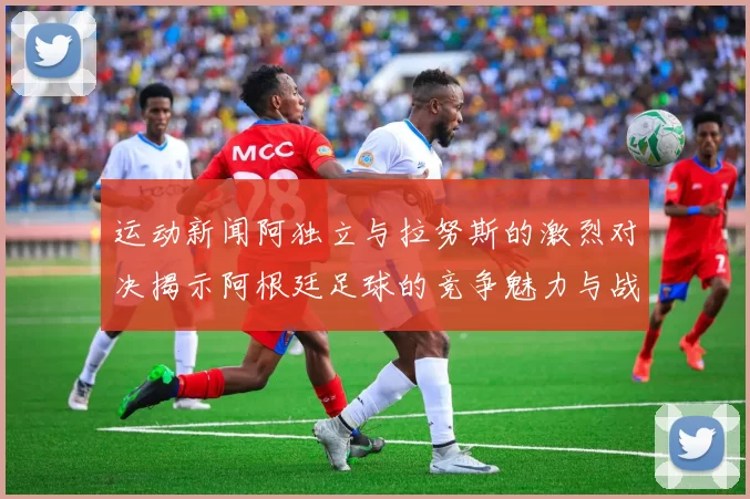 运动新闻阿独立与拉努斯的激烈对决揭示阿根廷足球的竞争魅力与战术较量