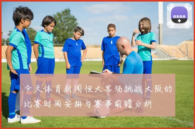 今天体育新闻恒大客场挑战大阪的比赛时间安排与赛事前瞻分析